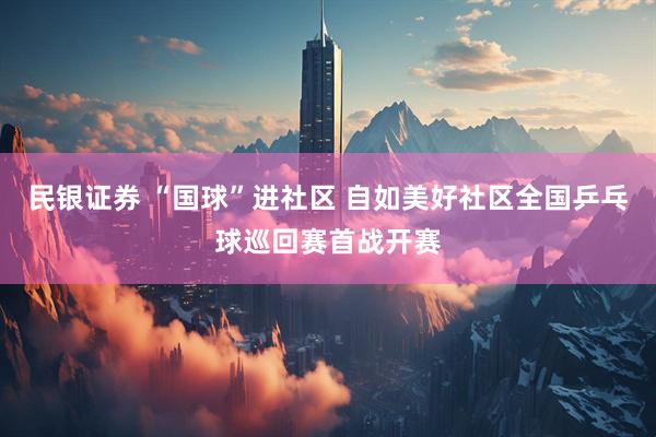 民银证券 “国球”进社区 自如美好社区全国乒乓球巡回赛首战开赛