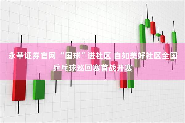 永華证券官网 “国球”进社区 自如美好社区全国乒乓球巡回赛首战开赛