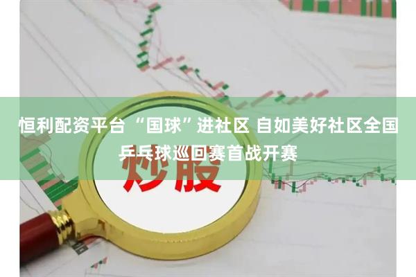 恒利配资平台 “国球”进社区 自如美好社区全国乒乓球巡回赛首战开赛