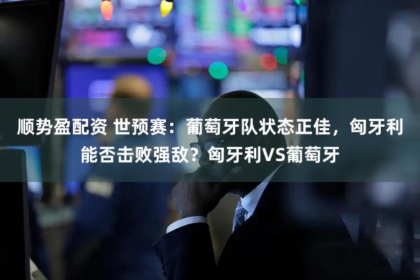 顺势盈配资 世预赛：葡萄牙队状态正佳，匈牙利能否击败强敌？匈牙利VS葡萄牙