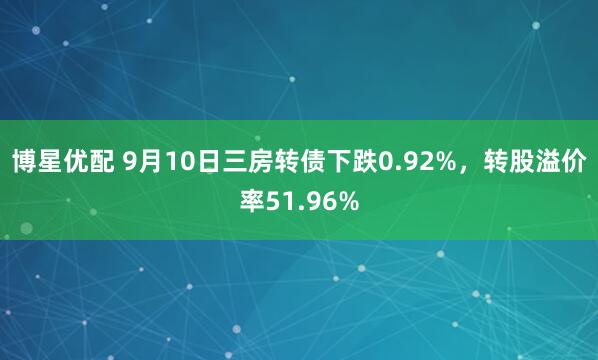 博星优配 9月10日三房转债下跌0.92%，转股溢价率51.96%
