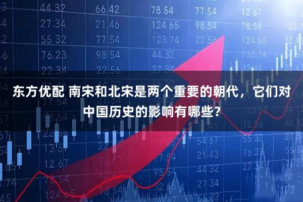 东方优配 南宋和北宋是两个重要的朝代，它们对中国历史的影响有哪些？