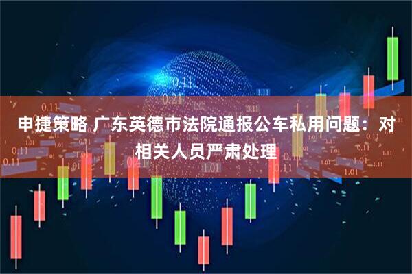 申捷策略 广东英德市法院通报公车私用问题：对相关人员严肃处理