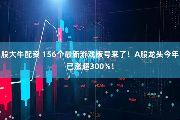 股大牛配资 156个最新游戏版号来了！A股龙头今年已涨超300%！