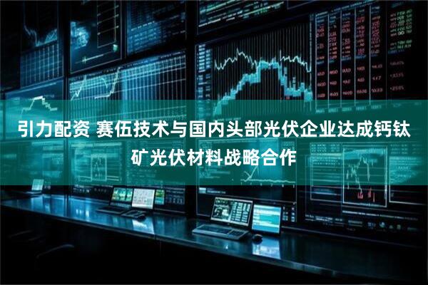 引力配资 赛伍技术与国内头部光伏企业达成钙钛矿光伏材料战略合作