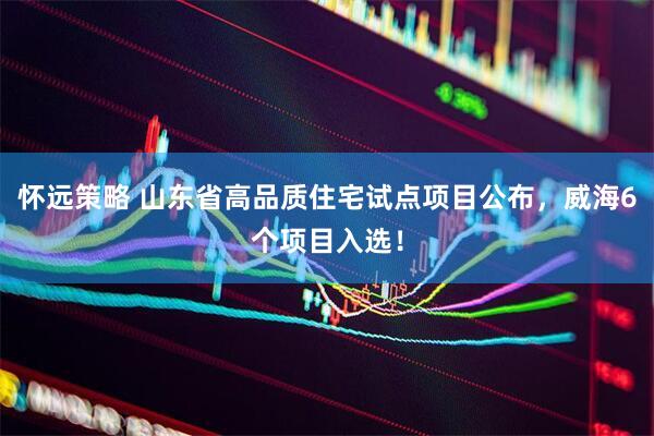 怀远策略 山东省高品质住宅试点项目公布，威海6个项目入选！