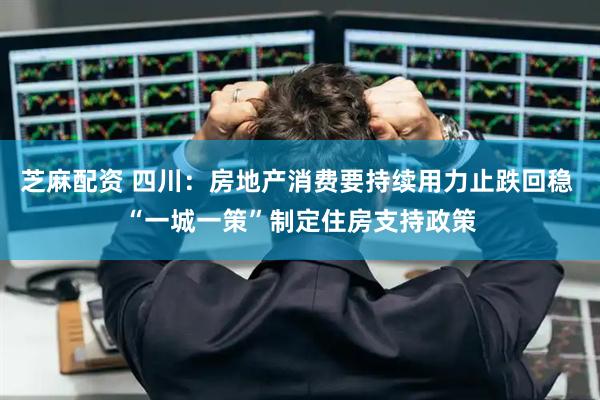 芝麻配资 四川：房地产消费要持续用力止跌回稳 “一城一策”制定住房支持政策
