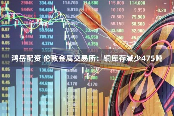 鸿岳配资 伦敦金属交易所：铜库存减少475吨