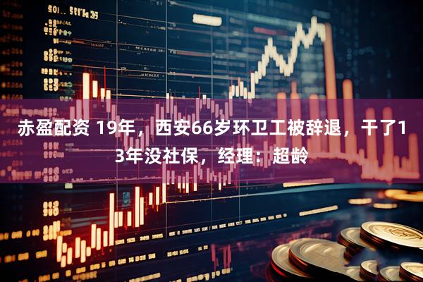 赤盈配资 19年，西安66岁环卫工被辞退，干了13年没社保，经理：超龄