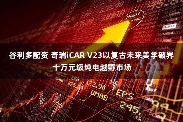 谷利多配资 奇瑞iCAR V23以复古未来美学破界十万元级纯电越野市场