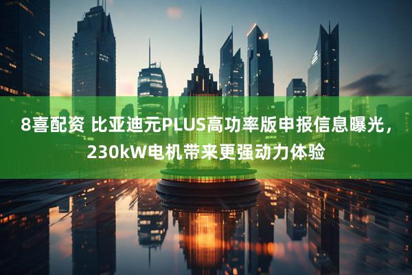 8喜配资 比亚迪元PLUS高功率版申报信息曝光，230kW电机带来更强动力体验
