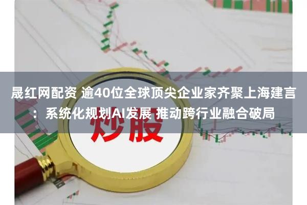 晟红网配资 逾40位全球顶尖企业家齐聚上海建言：系统化规划AI发展 推动跨行业融合破局