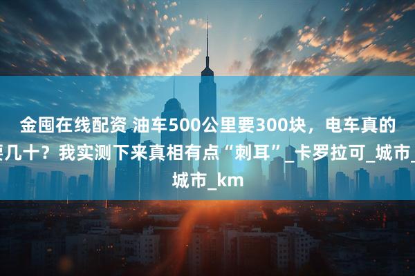 金囤在线配资 油车500公里要300块,电车真的只要几十?我实测下来真相有点“刺耳”_卡罗拉可_城市_km