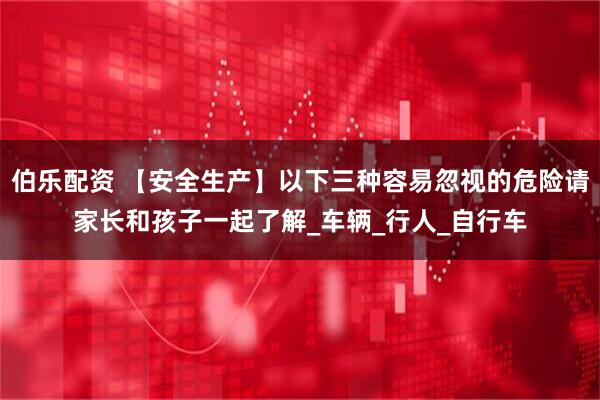 伯乐配资 【安全生产】以下三种容易忽视的危险请家长和孩子一起了解_车辆_行人_自行车