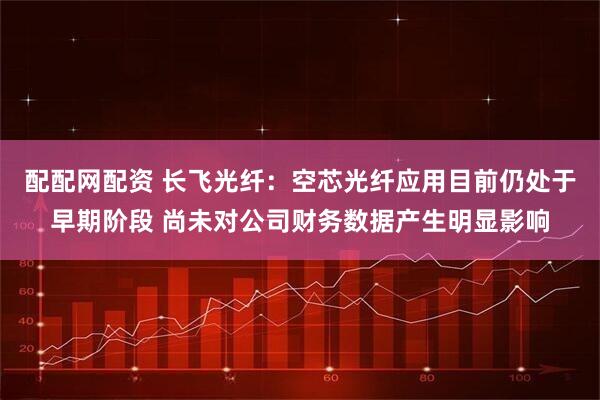 配配网配资 长飞光纤:空芯光纤应用目前仍处于早期阶段 尚未对公司财务数据产生明显影响