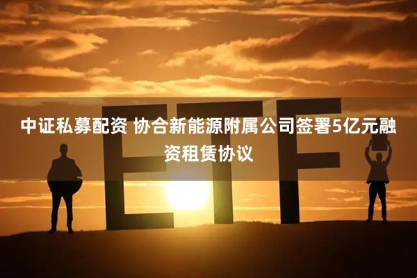 中证私募配资 协合新能源附属公司签署5亿元融资租赁协议