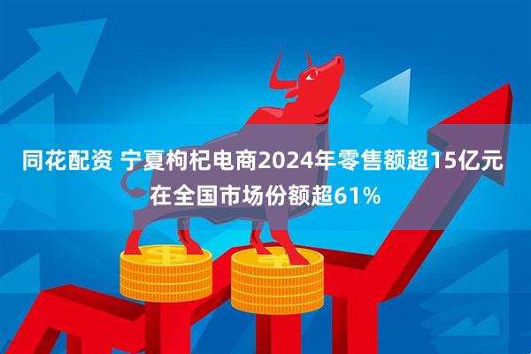同花配资 宁夏枸杞电商2024年零售额超15亿元 在全国市场份额超61%