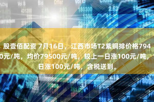 股壹佰配资 7月16日，江西市场T2紫铜排价格79400-79600元/吨，均价79500元/吨，较上一日涨100元/吨，含税送到。