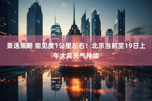 景逸策略 能见度1公里左右！北京当前至19日上午大雾天气持续