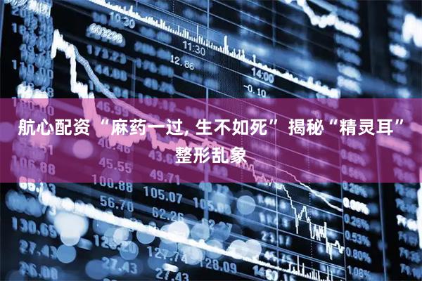 航心配资 “麻药一过, 生不如死” 揭秘“精灵耳”整形乱象